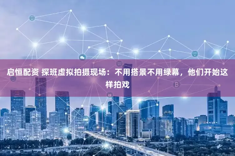 启恒配资 探班虚拟拍摄现场：不用搭景不用绿幕，他们开始这样拍戏