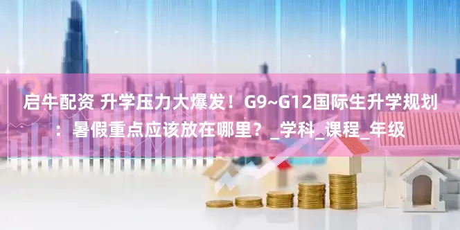 启牛配资 升学压力大爆发！G9~G12国际生升学规划：暑假重点应该放在哪里？_学科_课程_年级