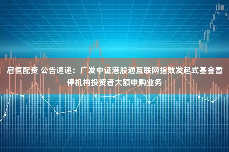 启恒配资 公告速递：广发中证港股通互联网指数发起式基金暂停机构投资者大额申购业务