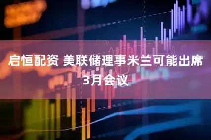 启恒配资 美联储理事米兰可能出席3月会议